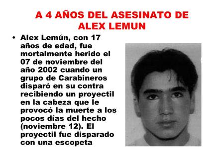 A 4 AÑOS DEL ASESINATO DE ALEX LEMUN Alex Lemún, con 17 años de edad, fue mortalmente herido el 07 de noviembre del año 2002 cuando un grupo de Carabineros.