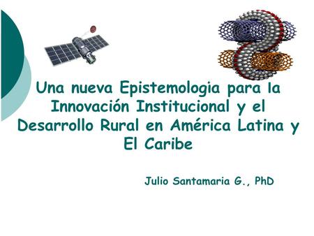 Una nueva Epistemología para la Innovación Institucional y el Desarrollo Rural en América Latina y El Caribe Julio Santamaria G., PhD.