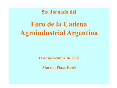 5ta Jornada del Foro de la Cadena Agroindustrial Argentina 11 de noviembre de 2008 Marriot Plaza Hotel.