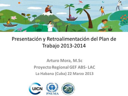 Presentación y Retroalimentación del Plan de Trabajo 2013-2014 Arturo Mora, M.Sc Proyecto Regional GEF ABS- LAC La Habana (Cuba) 22 Marzo 2013.