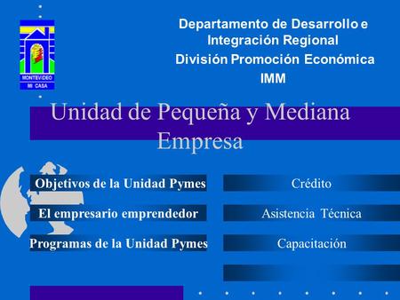 Unidad de Pequeña y Mediana Empresa Departamento de Desarrollo e Integración Regional División Promoción Económica IMM Objetivos de la Unidad Pymes El.
