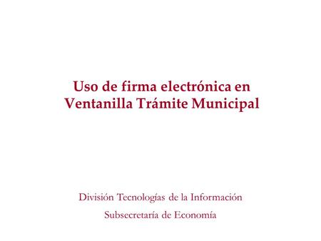 Uso de firma electrónica en Ventanilla Trámite Municipal División Tecnologías de la Información Subsecretaría de Economía.