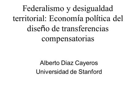 Federalismo y desigualdad territorial: Econom í a pol í tica del dise ñ o de transferencias compensatorias Alberto Diaz Cayeros Universidad de Stanford.