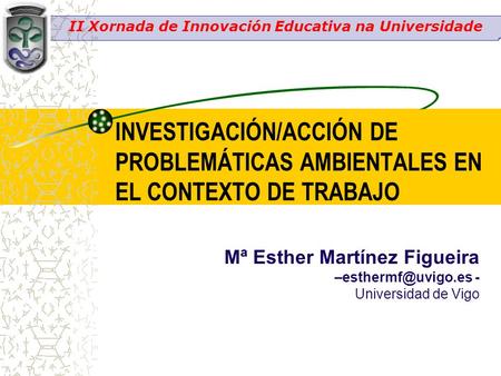 INVESTIGACIÓN/ACCIÓN DE PROBLEMÁTICAS AMBIENTALES EN EL CONTEXTO DE TRABAJO Mª Esther Martínez Figueira - Universidad de Vigo II Xornada.