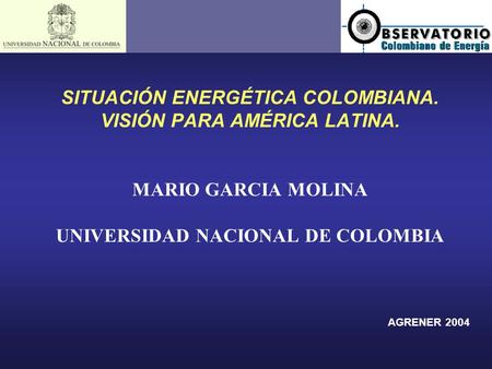 SITUACIÓN ENERGÉTICA COLOMBIANA. VISIÓN PARA AMÉRICA LATINA. MARIO GARCIA MOLINA UNIVERSIDAD NACIONAL DE COLOMBIA AGRENER 2004.