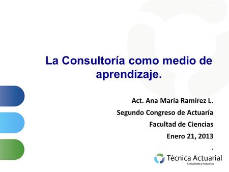 La Consultoría como medio de aprendizaje. Act. Ana María Ramírez L. Segundo Congreso de Actuaría Facultad de Ciencias Enero 21, 2013.