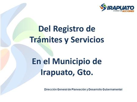 Del Registro de Trámites y Servicios En el Municipio de Irapuato, Gto. Dirección General de Planeación y Desarrollo Gubernamental.