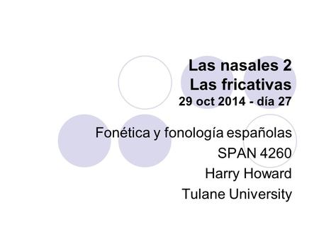 Las nasales 2 Las fricativas 29 oct 2014 - día 27 Fonética y fonología españolas SPAN 4260 Harry Howard Tulane University.