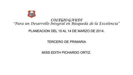 COLEGIO GAUDI “ Para un Desarrollo Integral en Búsqueda de la Excelencia” PLANEACION DEL 10 AL 14 DE MARZO DE 2014. TERCERO DE PRIMARIA MISS EDITH PICHARDO.