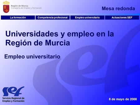 Mesa redonda 8 de mayo de 2008 Universidades y empleo en la Región de Murcia Competencia profesionalEmpleo universitarioActuaciones SEFLa formación Empleo.