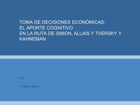 TOMA DE DECISIONES ECONÓMICAS: EL APORTE COGNITIVO EN LA RUTA DE SIMON, ALLAIS Y TVERSKY Y KAHNEMAN Pedro Harry.