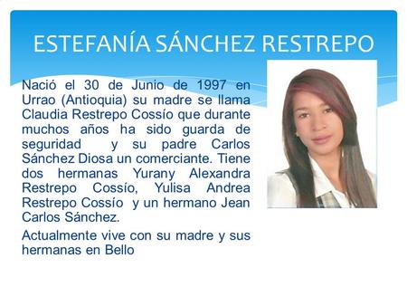 Nació el 30 de Junio de 1997 en Urrao (Antioquia) su madre se llama Claudia Restrepo Cossío que durante muchos años ha sido guarda de seguridad y su padre.