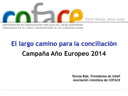 El largo camino para la conciliación Campaña Año Europeo 2014 Teresa Blat, Presidenta de UNAF Asociación miembra de COFACE.