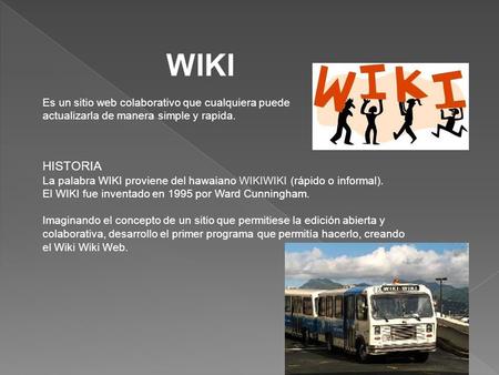 WIKI Es un sitio web colaborativo que cualquiera puede actualizarla de manera simple y rapida. HISTORIA La palabra WIKI proviene del hawaiano WIKIWIKI.
