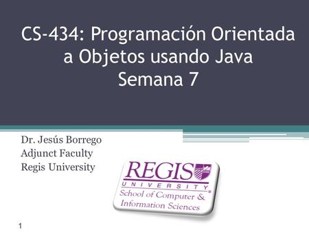 Scis.regis.edu ● CS-434: Programación Orientada a Objetos usando Java Semana 7 Dr. Jesús Borrego Adjunct Faculty Regis University 1.