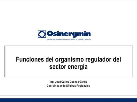 Funciones del organismo regulador del sector energía Ing. Juan Carlos Cuenca Gamio Coordinador de Oficinas Regionales.