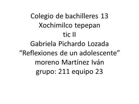 Colegio de bachilleres 13 Xochimilco tepepan tic II Gabriela Pichardo Lozada “Reflexiones de un adolescente” moreno Martínez Iván grupo: 211 equipo 23.