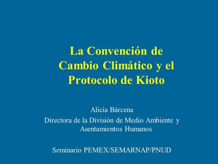 La Convención de Cambio Climático y el Protocolo de Kioto Alicia Bárcena Directora de la División de Medio Ambiente y Asentamientos Humanos Seminario PEMEX/SEMARNAP/PNUD.