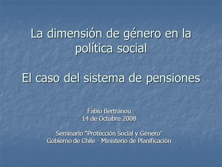 La dimensión de género en la política social El caso del sistema de pensiones Fabio Bertranou 14 de Octubre 2008 Seminario “Protecci ó n Social y G é nero.