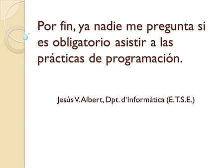 Por fin, ya nadie me pregunta si es obligatorio asistir a las prácticas de programación. Jesús V. Albert, Dpt. d‘Informàtica (E.T.S.E.)