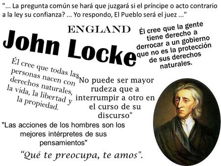 John Locke Él cree que todas las personas nacen con derechos naturales, la vida, la libertad y la propiedad. Él cree que la gente tiene derecho a derrocar.