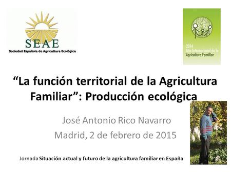 “La función territorial de la Agricultura Familiar”: Producción ecológica José Antonio Rico Navarro Madrid, 2 de febrero de 2015 Jornada Situación actual.