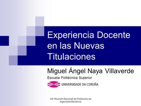 Experiencia Docente en las Nuevas Titulaciones Miguel Ángel Naya Villaverde Escuela Politécnica Superior XIII Reunión Nacional de Profesores de Ingeniería.