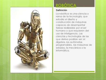 ROBÓTICA Definición La robótica es una ciencia o rama de la tecnología, que estudia el diseño y construcción de máquinas capaces de desempeñar tareas realizadas.