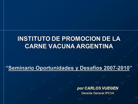 INSTITUTO DE PROMOCION DE LA CARNE VACUNA ARGENTINA “Seminario Oportunidades y Desafíos 2007-2010” por CARLOS VUEGEN Gerente General IPCVA.