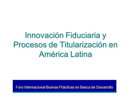 Innovación Fiduciaria y Procesos de Titularización en América Latina Foro Internacional Buenas Prácticas en Banca de Desarrollo.