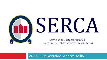 SERCA Servicios de Contacto Alumnos Dirección General de Servicios Universitarios 2013 – Universidad Andrés Bello.