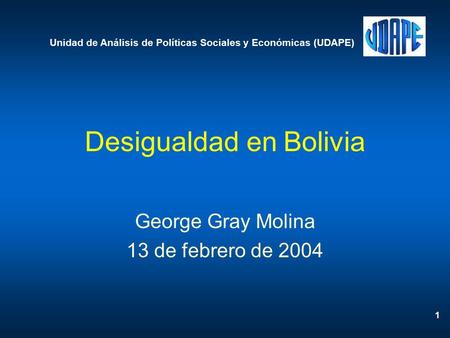 1 Desigualdad en Bolivia George Gray Molina 13 de febrero de 2004 Unidad de Análisis de Políticas Sociales y Económicas (UDAPE)