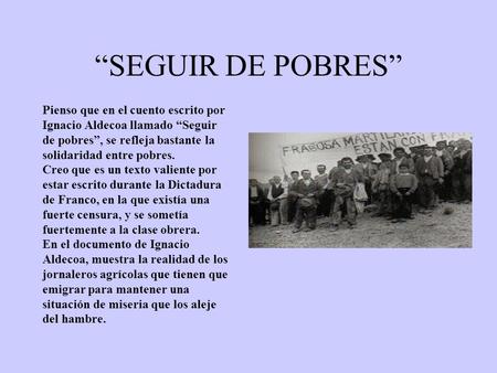 “SEGUIR DE POBRES” Pienso que en el cuento escrito por Ignacio Aldecoa llamado “Seguir de pobres”, se refleja bastante la solidaridad entre pobres. Creo.