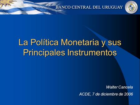 La Política Monetaria y sus Principales Instrumentos Walter Cancela ACDE, 7 de diciembre de 2006.