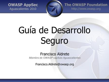 The OWASP Foundation  OWASP AppSec Aguascalientes 2010 Guía de Desarrollo Seguro Francisco Aldrete Miembro de OWASP capítulo Aguascalientes.