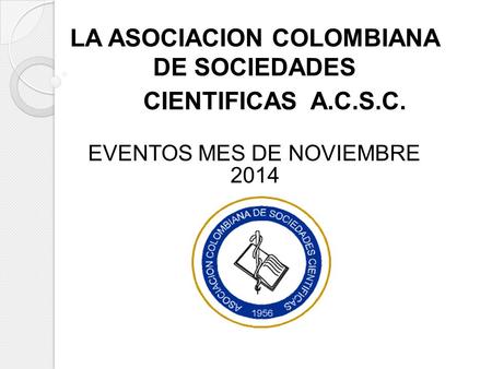 LA ASOCIACION COLOMBIANA DE SOCIEDADES CIENTIFICAS A.C.S.C. EVENTOS MES DE NOVIEMBRE 2014 LA ASOCIACION COLOMBIANA DE SOCIEDADES CIENTIFICAS A.C.S.C. EVENTOS.