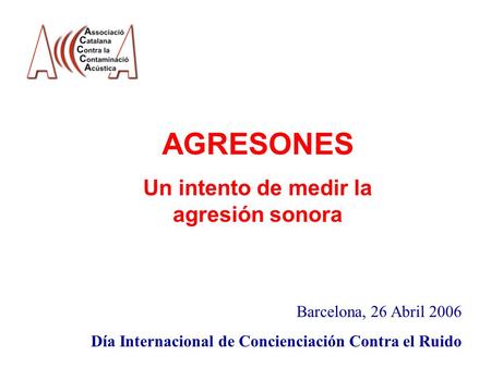 AGRESONES Un intento de medir la agresión sonora Barcelona, 26 Abril 2006 Día Internacional de Concienciación Contra el Ruido.