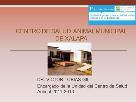 CENTRO DE SALUD ANIMAL MUNICIPAL DE XALAPA DR. VICTOR TOBIAS GIL Encargado de la Unidad del Centro de Salud Animal 2011-2013.