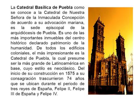 La Catedral Basílica de Puebla como se conoce a la Catedral de Nuestra Señora de la Inmaculada Concepción de acuerdo a su advocación mariana, es la sede.