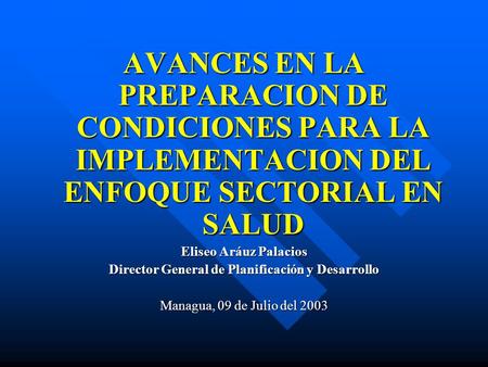 AVANCES EN LA PREPARACION DE CONDICIONES PARA LA IMPLEMENTACION DEL ENFOQUE SECTORIAL EN SALUD Eliseo Aráuz Palacios Director General de Planificación.