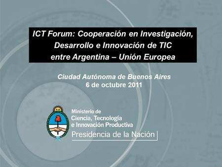 Ciudad Autónoma de Buenos Aires 6 de octubre 2011 ICT Forum: Cooperación en Investigación, Desarrollo e Innovación de TIC entre Argentina – Unión Europea.