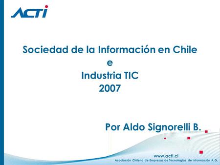 Www.acti.cl Asociación Chilena de Empresas de Tecnologías de Información A.G. Sociedad de la Información en Chile e Industria TIC 2007 Por Aldo Signorelli.