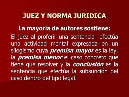 JUEZ Y NORMA JURIDICA La mayoría de autores sostiene: El juez al proferir una sentencia efectúa una actividad mental expresada en un silogismo cuya premisa.