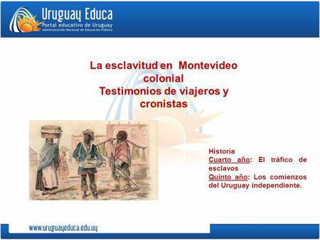 Historia Cuarto año: El tráfico de esclavos Quinto año: Los comienzos del Uruguay independiente. La esclavitud en Montevideo colonial Testimonios de viajeros.
