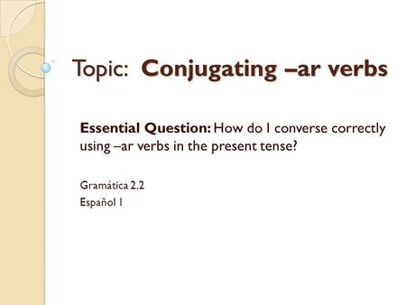 Topic: Conjugating –ar verbs Essential Question: How do I converse correctly using –ar verbs in the present tense? Gramática 2.2 Español 1.