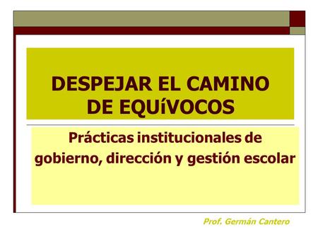 DESPEJAR EL CAMINO DE EQUíVOCOS Prácticas institucionales de gobierno, dirección y gestión escolar Prof. Germán Cantero.