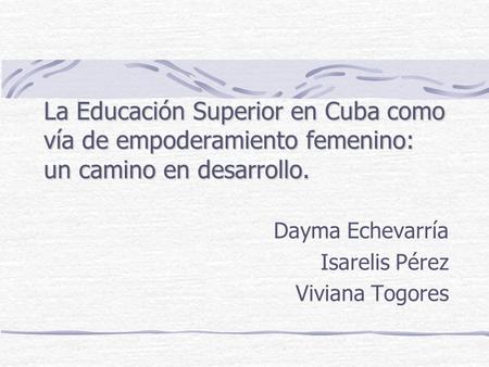 La Educación Superior en Cuba como vía de empoderamiento femenino: un camino en desarrollo. Dayma Echevarría Isarelis Pérez Viviana Togores.