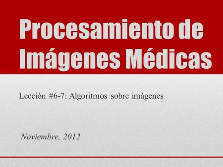Procesamiento de Imágenes Médicas Lección #6-7: Algoritmos sobre imágenes Noviembre, 2012.