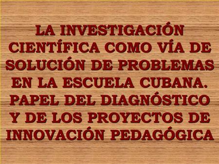 LA INVESTIGACIÓN CIENTÍFICA COMO VÍA DE SOLUCIÓN DE PROBLEMAS EN LA ESCUELA CUBANA. PAPEL DEL DIAGNÓSTICO Y DE LOS PROYECTOS DE INNOVACIÓN PEDAGÓGICA.