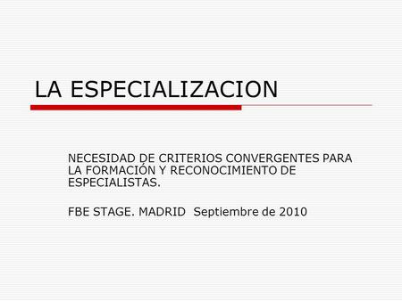 LA ESPECIALIZACION NECESIDAD DE CRITERIOS CONVERGENTES PARA LA FORMACIÓN Y RECONOCIMIENTO DE ESPECIALISTAS. FBE STAGE. MADRID Septiembre de 2010.
